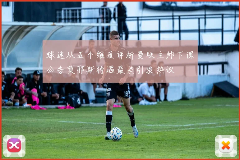球迷从五个维度评析曼联主帅下课公告莫耶斯待遇最差引发热议