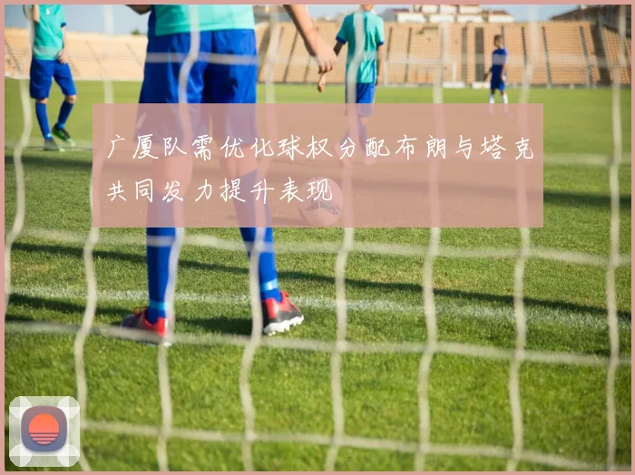 广厦队需优化球权分配布朗与塔克共同发力提升表现