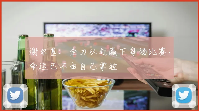 谢尔基：全力以赴赢下每场比赛，命运已不由自己掌控