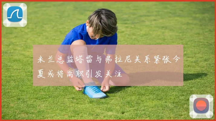 米兰总监塔雷与弗拉尼关系紧张今夏或将离职引发关注