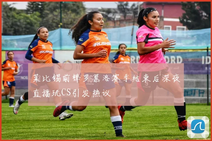 莱比锡前锋罗慕洛赛季结束后深夜直播玩CS引发热议