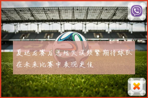 夏达龙赛后总结失误频繁期待球队在未来比赛中表现更佳