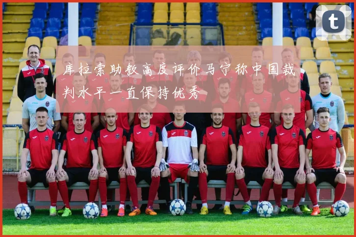 库拉索助教高度评价马宁称中国裁判水平一直保持优秀