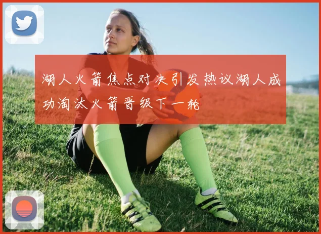 湖人火箭焦点对决引发热议湖人成功淘汰火箭晋级下一轮