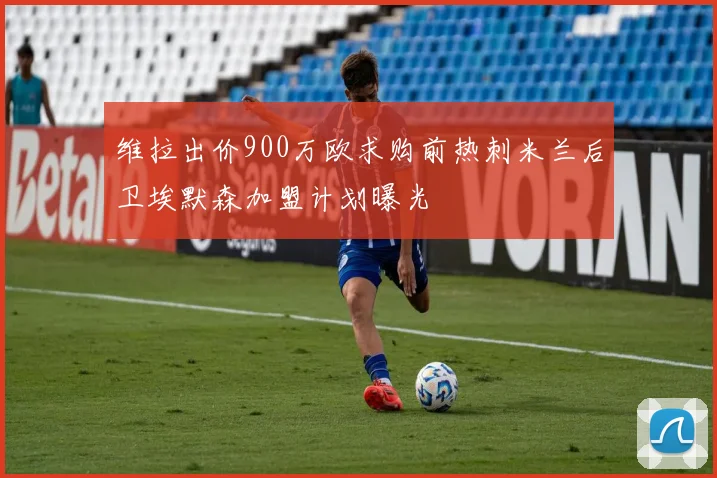 维拉出价900万欧求购前热刺米兰后卫埃默森加盟计划曝光